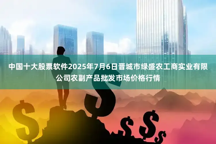 中国十大股票软件2025年7月6日晋城市绿盛农工商实业有限公司农副产品批发市场价格行情