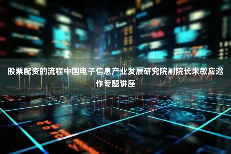 股票配资的流程中国电子信息产业发展研究院副院长朱敏应邀作专题讲座