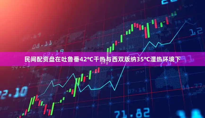 民间配资盘在吐鲁番42℃干热与西双版纳35℃湿热环境下