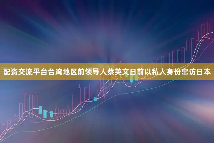 配资交流平台台湾地区前领导人蔡英文日前以私人身份窜访日本