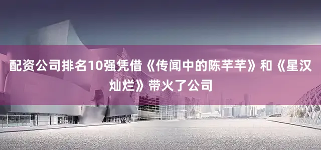 配资公司排名10强凭借《传闻中的陈芊芊》和《星汉灿烂》带火了公司