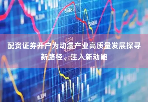 配资证券开户为动漫产业高质量发展探寻新路径、注入新动能